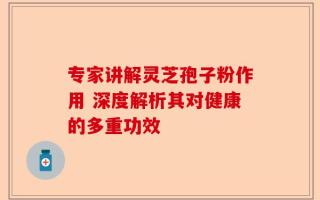 专家讲解灵芝孢子粉作用 深度解析其对健康的多重功效