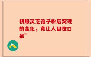 初服灵芝孢子粉后突现的变化，竟让人目瞪口呆”