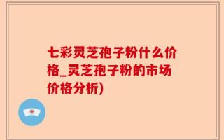 七彩灵芝孢子粉什么价格_灵芝孢子粉的市场价格分析)