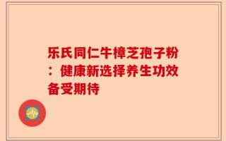 乐氏同仁牛樟芝孢子粉：健康新选择养生功效备受期待