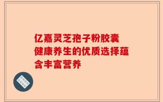 亿嘉灵芝孢子粉胶囊 健康养生的优质选择蕴含丰富营养