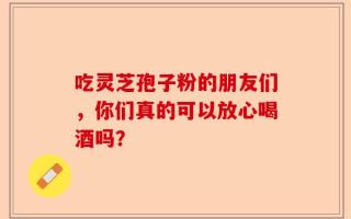 吃灵芝孢子粉的朋友们，你们真的可以放心喝酒吗？
