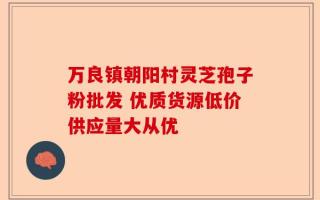 万良镇朝阳村灵芝孢子粉批发 优质货源低价供应量大从优