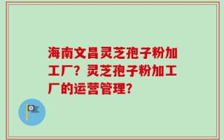 海南文昌灵芝孢子粉加工厂？灵芝孢子粉加工厂的运营管理？