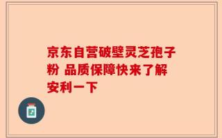 京东自营破壁灵芝孢子粉 品质保障快来了解安利一下