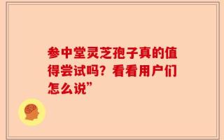 参中堂灵芝孢子真的值得尝试吗？看看用户们怎么说”