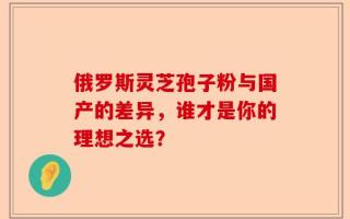 俄罗斯灵芝孢子粉与国产的差异，谁才是你的理想之选？