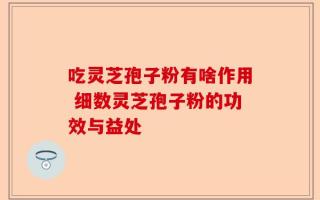 吃灵芝孢子粉有啥作用 细数灵芝孢子粉的功效与益处