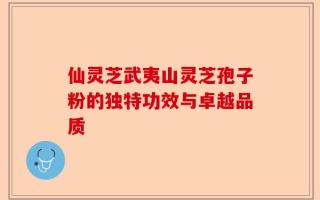 仙灵芝武夷山灵芝孢子粉的独特功效与卓越品质