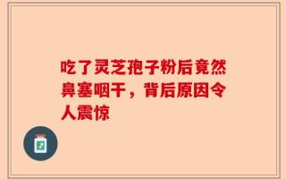吃了灵芝孢子粉后竟然鼻塞咽干，背后原因令人震惊