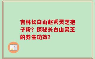 吉林长白山赵秀灵芝孢子粉？探秘长白山灵芝的养生功效？