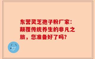 东营灵芝孢子粉厂家：颠覆传统养生的非凡之旅，您准备好了吗？