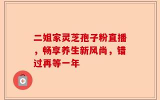 二姐家灵芝孢子粉直播，畅享养生新风尚，错过再等一年