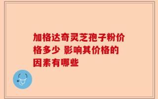加格达奇灵芝孢子粉价格多少 影响其价格的因素有哪些