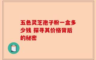 五色灵芝孢子粉一盒多少钱 探寻其价格背后的秘密