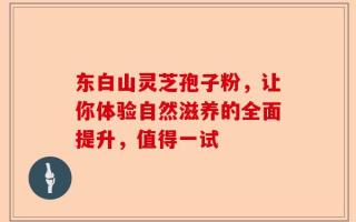 东白山灵芝孢子粉，让你体验自然滋养的全面提升，值得一试