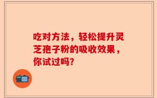 吃对方法，轻松提升灵芝孢子粉的吸收效果，你试过吗？