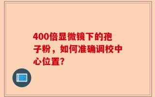 400倍显微镜下的孢子粉，如何准确调校中心位置？