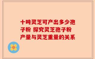 十吨灵芝可产出多少孢子粉 探究灵芝孢子粉产量与灵芝重量的关系