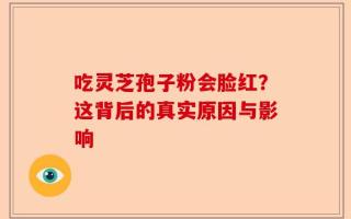 吃灵芝孢子粉会脸红？这背后的真实原因与影响