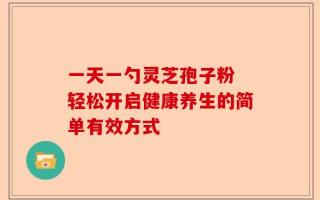 一天一勺灵芝孢子粉 轻松开启健康养生的简单有效方式