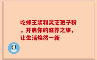吃蜂王浆和灵芝孢子粉，开启你的滋养之旅，让生活焕然一新