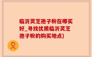 临沂灵芝孢子粉在哪买好_寻找优质临沂灵芝孢子粉的购买地点)