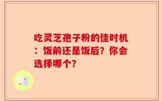 吃灵芝孢子粉的佳时机：饭前还是饭后？你会选择哪个？