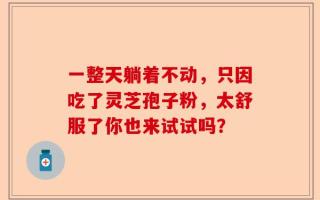 一整天躺着不动，只因吃了灵芝孢子粉，太舒服了你也来试试吗？