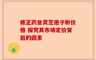 修正药业灵芝孢子粉价格 探究其市场定价背后的因素