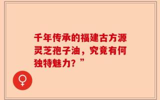 千年传承的福建古方源灵芝孢子油，究竟有何独特魅力？”