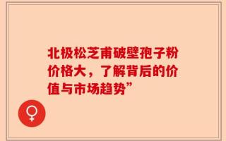 北极松芝甫破壁孢子粉价格大，了解背后的价值与市场趋势”