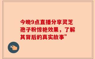 今晚9点直播分享灵芝孢子粉惊艳效果，了解其背后的真实故事”