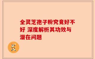 全灵芝孢子粉究竟好不好 深度解析其功效与潜在问题