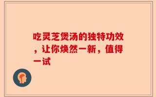 吃灵芝煲汤的独特功效，让你焕然一新，值得一试