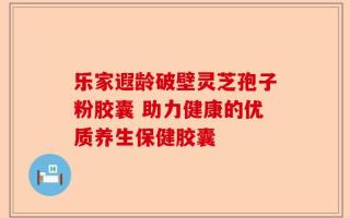 乐家遐龄破壁灵芝孢子粉胶囊 助力健康的优质养生保健胶囊