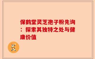 保鹤堂灵芝孢子粉先询：探索其独特之处与健康价值