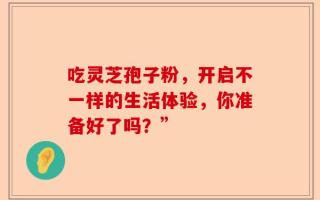 吃灵芝孢子粉，开启不一样的生活体验，你准备好了吗？”