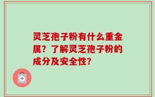 灵芝孢子粉有什么重金属？了解灵芝孢子粉的成分及安全性？