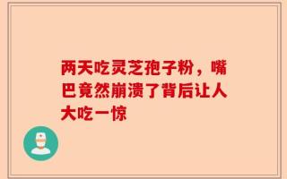 两天吃灵芝孢子粉，嘴巴竟然崩溃了背后让人大吃一惊