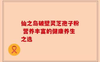 仙之岛破壁灵芝孢子粉 营养丰富的健康养生之选