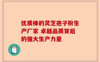 优质棒的灵芝孢子粉生产厂家 卓越品质背后的强大生产力量