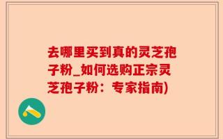 去哪里买到真的灵芝孢子粉_如何选购正宗灵芝孢子粉：专家指南)