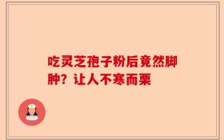 吃灵芝孢子粉后竟然脚肿？让人不寒而栗