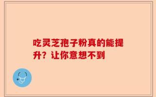 吃灵芝孢子粉真的能提升？让你意想不到
