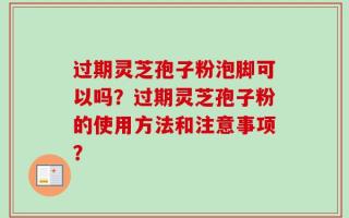 过期灵芝孢子粉泡脚可以吗？过期灵芝孢子粉的使用方法和注意事项？