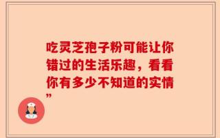 吃灵芝孢子粉可能让你错过的生活乐趣，看看你有多少不知道的实情”