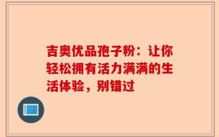 吉奥优品孢子粉：让你轻松拥有活力满满的生活体验，别错过