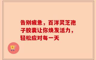 告别疲惫，百洋灵芝孢子胶囊让你焕发活力，轻松应对每一天