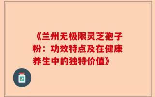 《兰州无极限灵芝孢子粉：功效特点及在健康养生中的独特价值》